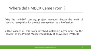 Where did PMBOK Came From ?
By the mid-20th century, project managers began the work of
seeking recognition for project management as a Profession.
One aspect of this work involved obtaining agreement on the
content of the Project Management Body of Knowledge [PMBOK]
ADVANCED TOPICS IN PROJECT MANAGEMENT [PROF.G.K.VIJU] 11
 