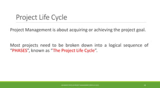 Project Life Cycle
Project Management is about acquiring or achieving the project goal.
Most projects need to be broken down into a logical sequence of
“PHASES”, known as “The Project Life Cycle”.
ADVANCED TOPICS IN PROJECT MANAGEMENT [PROF.G.K.VIJU] 18
 