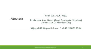 About Me
Prof (Dr).G.K.Viju,
Professor And Dean (Post Graduate Studies)
University Of Garden City
Vijugk2005@gmail.Com / +249 960092514
ADVANCED TOPICS IN PROJECT MANAGEMENT [PROF.G.K.VIJU] 2
 