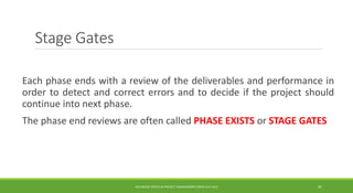 Stage Gates
Each phase ends with a review of the deliverables and performance in
order to detect and correct errors and to decide if the project should
continue into next phase.
The phase end reviews are often called PHASE EXISTS or STAGE GATES
ADVANCED TOPICS IN PROJECT MANAGEMENT [PROF.G.K.VIJU] 20
 