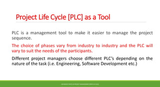 Project Life Cycle [PLC] as a Tool
PLC is a management tool to make it easier to manage the project
sequence.
The choice of phases vary from industry to industry and the PLC will
vary to suit the needs of the participants.
Different project managers choose different PLC’s depending on the
nature of the task (i.e. Engineering, Software Development etc.)
ADVANCED TOPICS IN PROJECT MANAGEMENT [PROF.G.K.VIJU]
25
 
