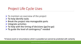 Project Life Cycle Uses
 To maintain an overview of the project
 To help identify tasks
 Break the project into manageable parts
 Integrate activities
 To help with the timing of decisions (go/no go)
 To guide the level of contingency* needed
ADVANCED TOPICS IN PROJECT MANAGEMENT [PROF.G.K.VIJU]
26
*A future event or circumstance which is possible but cannot be predicted with certainty
 