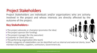 Project Stakeholders
Project Stakeholders are individuals and/or organizations who are actively
involved in the project and whose interests are directly affected by the
outcome of the project.
Key Stakeholders:-
The project advocate or champion (promotes the idea)
The project sponsor (for funding)
The project manager (for the execution)
Customer or Client (the user)
The performing organization (the team)
Other categories of stakeholders can be identified such as internal and external clients, team
members & families, suppliers, contractors, Government etc.
ADVANCED TOPICS IN PROJECT MANAGEMENT [PROF.G.K.VIJU]
28
 