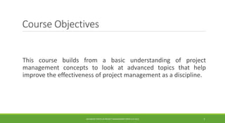 Course Objectives
This course builds from a basic understanding of project
management concepts to look at advanced topics that help
improve the effectiveness of project management as a discipline.
ADVANCED TOPICS IN PROJECT MANAGEMENT [PROF.G.K.VIJU] 3
 