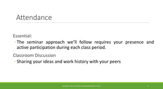 Attendance
Essential:
◦The seminar approach we’ll follow requires your presence and
active participation during each class period.
Classroom Discussion
◦Sharing your ideas and work history with your peers
ADVANCED TOPICS IN PROJECT MANAGEMENT [PROF.G.K.VIJU] 5
 