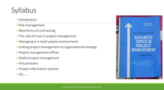 Syllabus
Introduction
Risk management
New forms of contracting
The role of trust in project management
Managing in a multi-project environment
Linking project management to organizational strategy
Project management offices
Global project management
Virtual teams
Project information systems
Etc.…..
ADVANCED TOPICS IN PROJECT MANAGEMENT [PROF.G.K.VIJU] 7
 