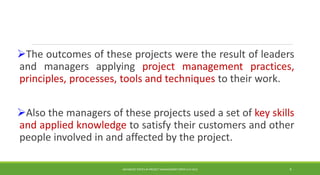 The outcomes of these projects were the result of leaders
and managers applying project management practices,
principles, processes, tools and techniques to their work.
Also the managers of these projects used a set of key skills
and applied knowledge to satisfy their customers and other
people involved in and affected by the project.
ADVANCED TOPICS IN PROJECT MANAGEMENT [PROF.G.K.VIJU] 9
 