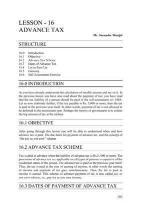 LESSON - 16
ADVANCE TAX
                                                             Mr. Surender Munjal

STRUCTURE
16.0   Introduction
16.1   Objective
16.2   Advance Tax Scheme
16.3   Dates of Advance Tax
16.4   Let us Sum Up
16.5   Glossary
16.6   Self Assessment Exercise

16.0 INTRODUCTION
As you have already understood the calculation of taxable income and tax on it. In
the previous lesson you have also read about the payment of tax; you have read
that the tax liability of a person should be paid in the self-assessment u/s 140A.
Let us now elaborate further, if the tax payable is Rs. 5,000 or more, then the tax
is paid in the previous year itself. In other words, payment of tax is not allowed to
be deferred to the assessment year. Perhaps the motive of government is to collect
the big amount of tax at the earliest.

16.1 OBJECTIVE
After going through this lesson you will be able to understand when and how
advance tax is paid. The due dates for payment of advance tax, and the concept of
“the pay as you earn” scheme.

16.2 ADVANCE TAX SCHEME
Tax is paid in advance when the liability of advance tax is Rs.5, 000 or more. The
provisions of advance tax are applicable on all types of persons irrespective of the
residential status of the person. The advance tax is paid in the previous year itself.
Thus, the tax is paid in the year of earning of income, in other words the earning
of income and payment of tax goes simultaneously. Thus, the tax is paid as
income is earned. This scheme of advance payment of tax is also called pay as
you earn scheme, i.e., pay tax as you earn income.

16.3 DATES OF PAYMENT OF ADVANCE TAX

                                                                                  202
 