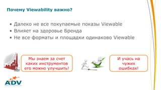 Почему Viewability важно?
• Далеко не все покупаемые показы Viewable
• Влияет на здоровье Бренда
• Не все форматы и площадки одинаково Viewable
И учась на
чужих
ошибках!
Мы знаем за счет
каких инструментов
его можно улучшить!
 