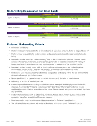 ADV 1100 (01-2011)
Page 11 of 24 Fidelity & Guaranty Life Insurance Company Rev. 03-2023 23-0007
Underwriting Reinsurance and Issue Limits
F&G Retention Limit
Applies to all plans
Issue Age Rating: Preferred Through Table H (Table 8)
0-80 $1,000,000
F&G Automatic Reinsurance Binding Limit
Applies to all plans
Issue Age Rating: Preferred Through Table H (Table 8)
0-80 $10,000,000
F&G Jumbo Limit
Applies to all plans
Issue Age Rating: Preferred Through Table H (Table 8)
0-80 $20,000,000
Preferred Underwriting Criteria
• No ratable conditions
• Preferred rates are not available for all products and all ages/face amounts. Refer to pages 16 and 17.
• Preferred may be available for certain aviation and avocation activities at the appropriate flat-extra
rating
• No more than one death of a parent or sibling prior to age 60 from cardiovascular disease, breast
cancer, colon cancer, melanoma, ovarian cancer, pancreatic or prostate cancer. Family history of
breast, ovarian and prostate cancer may be disregarded in applicants of the opposite gender.
• No more than two moving motor vehicle violations in the last three years, and no Driving While
Intoxicated (DWI) or Driving Under the Influence (DUI) offenses within the last five years
• No tobacco use, including nicotine substitutes, e-cigarettes, and vaping within the last 24 months to
receive the Preferred Non-tobacco rates
• No personal history of cancer (except for certain skin cancers), diabetes or heart disease
• No history of alcohol or substance abuse
• Certain impairments may not qualify for Preferred status (examples include: psychiatric disorders,
diabetes, rheumatoid arthritis and certain respiratory disorders). Other impairments may require
additional information before a decision can be made. Please consult with your underwriter if you have
any questions.
• Certain characteristics, such as citizenship, residency, foreign travel, military duties, aviation and
avocation, can affect availability of Preferred classes.
• Database results must be within acceptable parameters for Preferred consideration.
• The following Preferred classes are available: Preferred Non-tobacco and Preferred Tobacco
 