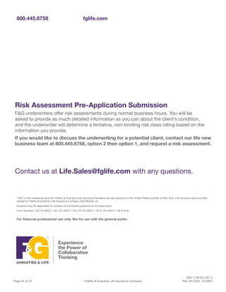 ADV 1100 (01-2011)
Page 24 of 24 Fidelity & Guaranty Life Insurance Company Rev. 03-2023 23-0007
800.445.6758 fglife.com
“F&G” is the marketing name for Fidelity & Guaranty Life Insurance Company issuing insurance in the United States outside of New York. Life insurance and annuities
issued by Fidelity & Guaranty Life Insurance Company, Des Moines, IA.
Issuance may be dependent on answers to the health questions on the application.
Form Numbers: ICC19-2003 (1-19), LPI-2003 (1-19), ICC19-2003 (1-19) P, LPI-2003 (1-19) P, et al.
For financial professional use only. Not for use with the general public.
Risk Assessment Pre-Application Submission
F&G underwriters offer risk assessments during normal business hours. You will be
asked to provide as much detailed information as you can about the client’s condition,
and the underwriter will determine a tentative, non-binding risk class rating based on the
information you provide.
If you would like to discuss the underwriting for a potential client, contact our life new
business team at 800.445.6758, option 2 then option 1, and request a risk assessment.
Contact us at Life.Sales@fglife.com with any questions.
 