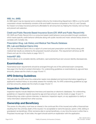 ADV 1100 (01-2011)
Page 6 of 24 Fidelity & Guaranty Life Insurance Company Rev. 03-2023 23-0007
MIB, Inc. (MIB)
An MIB report may be required and is ordered online by the Underwriting Department. MIB is a not-for-profit
corporation whose membership consists of life and health insurance companies in the U.S. and Canada.
Its mission is to keep insurance premiums affordable for all consumers by helping the industry root out fraud
and prevent anti-selection.
Credit and Public Records Based Insurance Score (CR, MVR and Public Record Info)
CR, MVR and Public Record Info is a consumer-based credit behavior score provided through LexisNexis
which tracks specific credit behavior attributes along with public records and motor vehicle history shown to
correlate with mortality risk.
Prescription Drug, Lab History and Medical Test Results Database
(RX, Lab and Medical Claims Info)
RX, Lab and Medical Claims Info is a report of current and past prescription and lab history along with
medical test results as ordered by the proposed insured’s physician. This requirement will show as RX
Check and Lab Hx in the charts on page 16 & 17.
InstantID®
(IID)
Service allows us to complete identity verification, spot potential fraud and uncover identity discrepancies.
Examinations
Paramedical exam requirements should be arranged through one of the authorized exam companies.
See page 5 for the list of contact information. For underwriting guidelines on examinations by age and face
amounts, please see the charts on page 16 and 17.
APS Ordering Guidelines
F&G will order the APS when the underwriter needs more detailed and technical information regarding an
applicant’s medical history to accurately assess the mortality risk. For APS underwriting guidelines by age
and face amounts, please see the charts on page 16 and 17.
Inspection Reports
Inspection reports include telephone interviews and searches on electronic databases. For underwriting
guidelines on inspection reports required by age and face amount, see the charts on page 16 and 17.
Underwriting may order a phone interview, or electronic inspection report, on any application to clarify or
verify information obtained from other sources.
Ownership and Beneficiary
The owner of a life policy must have an interest in the continued life of the insured and suffer a financial loss
resulting from the untimely death of the insured. It is acceptable to name the spouse, parent, child, sibling or
grandparent as beneficiary. When someone else is named beneficiary, or any time the owner is other than a
Proposed Insured age 18 and older, the agent should submit an explanation with the application.
 