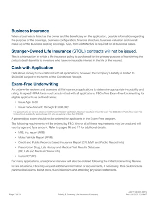 ADV 1100 (01-2011)
Page 7 of 24 Fidelity & Guaranty Life Insurance Company Rev. 03-2023 23-0007
Business Insurance
When a business is listed as the owner and the beneficiary on the application, provide information regarding
the purpose of the coverage, business configuration, financial structure, business valuation and overall
make-up of the business seeking coverage. Also, form ADMIN2822 is required for all business cases.
Stranger-Owned Life Insurance (STOLI) contracts will not be issued.
This is a transaction in which a life insurance policy is purchased for the primary purpose of transferring the
policy’s death benefits to investors who have no insurable interest in the life of the insured.
Cash with Application
F&G allows money to be collected with all applications; however, the Company’s liability is limited to
$500,000 subject to the terms of the Conditional Receipt.
Exam-Free Underwriting
An underwriter reviews and assesses all life insurance applications to determine appropriate insurability and
rating. A signed HIPAA form must be submitted with all applications. F&G offers Exam-Free Underwriting for
eligible applicants as outlined below:
• Issue Age: 0-60
• Issue Face Amount: Through $1,000,0001
1
For applicants who are not U.S. citizens or not Permanent Resident Cardholders, Maximum Issue Face Amount for Exam-Free: $300,000. In Puerto Rico, Exam-Free
Underwriting is available for applicants age 0-45 who are applying for less than $150,000.
A paramedical exam should not be ordered for applicants in the Exam-Free program.
The following requirements will be ordered by F&G. Any or all of these requirements may be used and will
vary by age and face amount. Refer to pages 16 and 17 for additional details:
• MIB, Inc. report (MIB)
• Motor Vehicle Report (MVR)
• Credit and Public Records Based Insurance Report (CR, MVR and Public Record Info)
• Prescription Drug, Lab History and Medical Test Results Database
(RX, Lab and Medical Claims Info)
• InstantID®
(IID)
For many applications, a telephone interview will also be ordered following the initial Underwriting Review.
In rare situations, F&G may request additional information or requirements, if necessary. This could include
paramedical exams, blood tests, fluid collections and attending physician statements.
 