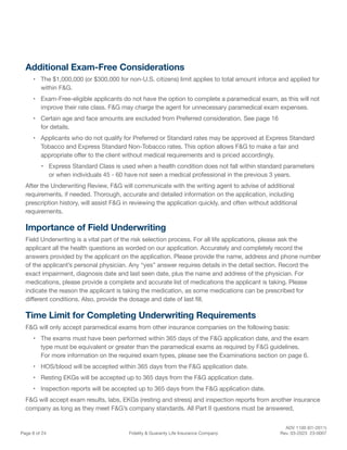 ADV 1100 (01-2011)
Page 8 of 24 Fidelity & Guaranty Life Insurance Company Rev. 03-2023 23-0007
Additional Exam-Free Considerations
• The $1,000,000 (or $300,000 for non-U.S. citizens) limit applies to total amount inforce and applied for
within F&G.
• Exam-Free-eligible applicants do not have the option to complete a paramedical exam, as this will not
improve their rate class. F&G may charge the agent for unnecessary paramedical exam expenses.
• Certain age and face amounts are excluded from Preferred consideration. See page 16
for details.
• Applicants who do not qualify for Preferred or Standard rates may be approved at Express Standard
Tobacco and Express Standard Non-Tobacco rates. This option allows F&G to make a fair and
appropriate offer to the client without medical requirements and is priced accordingly.
• Express Standard Class is used when a health condition does not fall within standard parameters
or when individuals 45 - 60 have not seen a medical professional in the previous 3 years.
After the Underwriting Review, F&G will communicate with the writing agent to advise of additional
requirements, if needed. Thorough, accurate and detailed information on the application, including
prescription history, will assist F&G in reviewing the application quickly, and often without additional
requirements.
Importance of Field Underwriting
Field Underwriting is a vital part of the risk selection process. For all life applications, please ask the
applicant all the health questions as worded on our application. Accurately and completely record the
answers provided by the applicant on the application. Please provide the name, address and phone number
of the applicant’s personal physician. Any “yes” answer requires details in the detail section. Record the
exact impairment, diagnosis date and last seen date, plus the name and address of the physician. For
medications, please provide a complete and accurate list of medications the applicant is taking. Please
indicate the reason the applicant is taking the medication, as some medications can be prescribed for
different conditions. Also, provide the dosage and date of last fill.
Time Limit for Completing Underwriting Requirements
F&G will only accept paramedical exams from other insurance companies on the following basis:
• The exams must have been performed within 365 days of the F&G application date, and the exam
type must be equivalent or greater than the paramedical exams as required by F&G guidelines.
For more information on the required exam types, please see the Examinations section on page 6.
• HOS/blood will be accepted within 365 days from the F&G application date.
• Resting EKGs will be accepted up to 365 days from the F&G application date.
• Inspection reports will be accepted up to 365 days from the F&G application date.
F&G will accept exam results, labs, EKGs (resting and stress) and inspection reports from another insurance
company as long as they meet F&G’s company standards. All Part II questions must be answered,
 