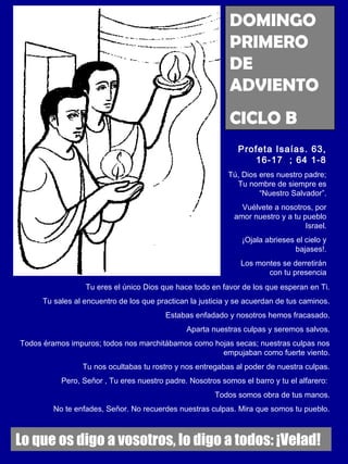 DOMINGO 
PRIMERO 
DE 
ADVIENTO 
CICLO B 
Profeta Isaías. 63, 
16-17 ; 64 1-8 
Tú, Dios eres nuestro padre; 
Tu nombre de siempre es 
“Nuestro Salvador”. 
Vuélvete a nosotros, por 
amor nuestro y a tu pueblo 
Israel. 
¡Ojala abrieses el cielo y 
bajases!. 
Los montes se derretirán 
con tu presencia 
Tu eres el único Dios que hace todo en favor de los que esperan en Ti. 
Tu sales al encuentro de los que practican la justicia y se acuerdan de tus caminos. 
Estabas enfadado y nosotros hemos fracasado. 
Aparta nuestras culpas y seremos salvos. 
Todos éramos impuros; todos nos marchitábamos como hojas secas; nuestras culpas nos 
empujaban como fuerte viento. 
Tu nos ocultabas tu rostro y nos entregabas al poder de nuestra culpas. 
Pero, Señor , Tu eres nuestro padre. Nosotros somos el barro y tu el alfarero: 
Todos somos obra de tus manos. 
No te enfades, Señor. No recuerdes nuestras culpas. Mira que somos tu pueblo. 
Lo que os digo a vosotros, lo digo a todos: ¡Velad! 
 