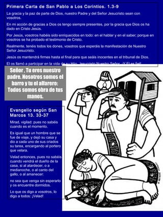Primera Carta de San Pablo a Los Corintios. 1.3-9 
La gracia y la paz de parte de Dios, nuestro Padre y del Señor Jesucristo sean con 
vosotros. 
En mi acción de gracias a Dios os tengo siempre presentes, por la gracia que Dios os ha 
dado en Cristo Jesús. 
Por Jesús, vosotros habéis sido enriquecidos en todo: en el hablar y en el saber; porque en 
vosotros se ha probado el testimonio de Cristo. 
Realmente, tenéis todos los dones, vosotros que esperáis la manifestación de Nuestro 
Señor Jesucristo. 
Jesús os mantendrá firmes hasta el final para que seáis inocentes en el tribunal de Dios. 
El os llamó a participar en la vida de su Hijo, Jesucristo Nuestro Señor. ¡Y El es fiel! 
Señor , Tu eres nuestro 
padre. Nosotros somos el 
barro y tu el alfarero: 
Todos somos obra de tus 
manos. 
Evangelio según San 
Marcos 13. 33-37 
Mirad, vigilad: pues no sabéis 
cuando es el momento. 
Es igual que un hombre que se 
fue de viaje, y dejó su casa y 
dio a cada uno de sus criados 
su tarea, encargando al portero 
que velara. 
Velad entonces, pues no sabéis 
cuando vendrá el dueño de la 
casa, si al atardecer, o a 
medianoche, o al canto del 
gallo, o al amanecer: 
no sea que venga sin esperarlo 
y os encuentre dormidos. 
Lo que os digo a vosotros, lo 
digo a todos: ¡Velad! 
 