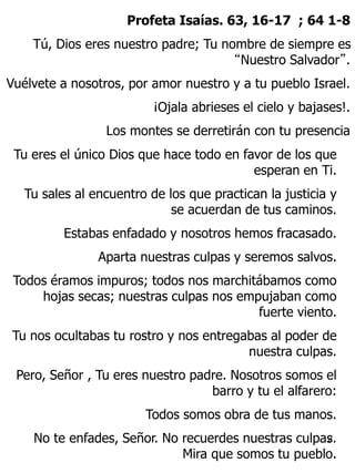 Profeta Isaías. 63, 16-17 ; 64 1-8 
Tú, Dios eres nuestro padre; Tu nombre de siempre es 
“Nuestro Salvador”. 
Vuélvete a ...