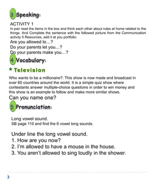 ACTIVITY 1
In pair read the items in the box and think each other about rules at home related to the
things. And Complete the sentence with the followed picture from the Communication
activity 5 Resources, add it at you portfolio:
Are you allowed to…?
Do your parents let you…?
Do your parents make you…?
*
Who wants to be a millionaire?: This show is now made and broadcast in
over 60 countries around the world. It is a simple quiz show where
contestants answer multiple-choice questions in order to win money and
this show is an example to follow and make more similar shows.
Can you name one?
Long vowel sound.
SB page 110 and find the 6 vowel long sounds.
Under line the long vowel sound.
1. How are you now?
2. I’m allowed to have a mouse in the house.
3. You aren’t allowed to sing loudly in the shower.
 