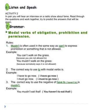 ACTIVITY 2
In pair you will hear an interview on a radio show about fame. Read through
the questions and work together, try to predict the answers that will be
given.
*
Rules:
1. Mustn’t is often used in the same way as can’t to express
prohibition or something that is not allowed.
Example:
You can’t walk on the grass.
(because you are not allowed to)
You mustn’t walk on the grass:
(because somebody says it is not allowed)
2. The correct way to use to with modal verbs is.
Example:
I have to go now. ( I have go now )
I must go now. ( I must to go now )
3. The correct way to use the negative of have to ( haven’t to) is
mustn’t.
Example:
You mustn’t eat that! ( You haven’t to eat that! )
 