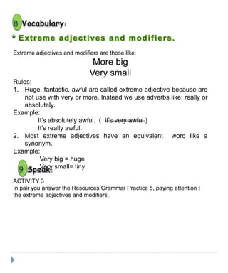 Extreme adjectives and modifiers are those like:
More big
Very small
Rules:
1. Huge, fantastic, awful are called extreme adjective because are
not use with very or more. Instead we use adverbs like: really or
absolutely.
Example:
It’s absolutely awful. ( It’s very awful )
It’s really awful.
2. Most extreme adjectives have an equivalent word like a
synonym.
Example:
Very big = huge
Very small= tiny
*
ACTIVITY 3
In pair you answer the Resources Grammar Practice 5, paying attention t
the extreme adjectives and modifiers.
 