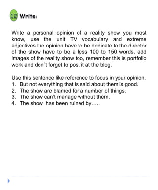 Write a personal opinion of a reality show you most
know, use the unit TV vocabulary and extreme
adjectives the opinion have to be dedicate to the director
of the show have to be a less 100 to 150 words, add
images of the reality show too, remember this is portfolio
work and don´t forget to post it at the blog.
Use this sentence like reference to focus in your opinion.
1. But not everything that is said about them is good.
2. The show are blamed for a number of things.
3. The show can’t manage without them.
4. The show has been ruined by…..
 