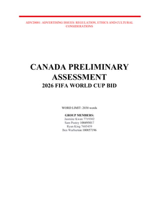 ADV20001: ADVERTISING ISSUES: REGULATION, ETHICS AND CULTURAL
CONSIDERATIONS
CANADA PRELIMINARY
ASSESSMENT
2026 FIFA WORLD CUP BID
WORD LIMIT: 2030 words
GROUP MEMBERS:
Jasmine Kwan 7719302
Sam Peatey ​10049501​7
Ryan King 7685459
Ben Warburt​on 100857196
 