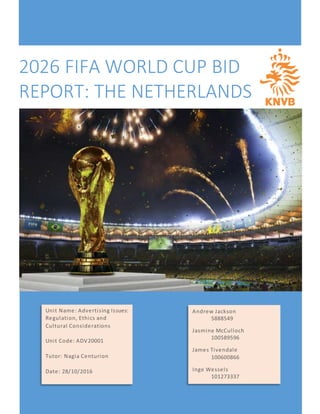 2026 FIFA WORLD CUP BID
REPORT: THE NETHERLANDS
Andrew Jackson
5888549
Jasmine McCulloch
100589596
James Tivendale
100600866
Inge Wessels
101273337
Unit Name: Advertising Issues:
Regulation, Ethics and
Cultural Considerations
Unit Code: ADV20001
Tutor: Nagia Centurion
Date: 28/10/2016
 