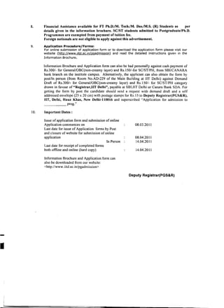 8.	    Financial Assistance available for FT Ph.D./M. Tech.lM. Des.lM.S. (R) Students as    per
            details given in the information brochure. SC/ST students admitted to Postgraduate/Ph.D.
            Programmes are exempted from payment of tuition fee.
            Foreign nationals are not eligible to apply against this advertisement.
     9.	    Application Procedure/Forms:
            For online submission of application form or to download the application form please visit our
            website (http://www.iitd.ac.in/pgadmission) and read the detailed instructions given in the
            Information Brochure.

            Information Brochure and Application form can also be had personally against cash payment of
            Rs.300/- for General/OBC(non-creamy layer) and Rs.150/-for SC/ST/PH, from SBI/CANARA
            bank branch on the institute campus. Alternatively, the applicant can also obtain the form by
            post/In person (from Room No.AD-229 of the Main Building at IIT Delhi) against Demand
            Draft of Rs.300/- for GeneraI/OBC(non-creamy layer) and Rs.150/- for SC/ST/PH category
            drawn in favour of "Registrar,lIT Delhi", payable at SBI,IIT Delhi or Canara Bank SDA. For
            getting the form by post the candidate should send a request with demand draft and a self
            addressed envelope (25 x 20 cm) with postage stamps for Rs.15 to Deputy Registrar(PGS&R),
            lIT, Delhi, Hauz Khas, New Delhi-ll0016 and superscribed "Application for admission to
            _ _ _ _ _ prog."

     1O.	   Important Dates:

            Issue of application form and submission of online
            Application commences on                                   08.03.2011

            Last date for issue of Application forms by Post

            and closure of website for submission of online

            application	                                               08.04.2011
                                                      In Person        14.04.2011

            Last date for receipt of completed forms

            both offline and online (hard copy)                         14.04.2011


            Information Brochure and Application form can

            also be downloaded from our website:

            <http://www.iitd.ac.in/pgadmission>


                                                                   Deputy Registrar(PGS&R)




-

I
 