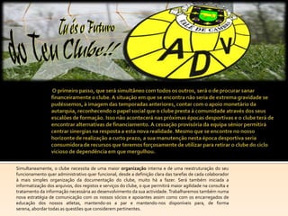 Simultaneamente, o clube necessita de uma maior organização interna e de uma reestruturação do seu
funcionamento quer administrativo quer funcional, desde a definição clara das tarefas de cada colaborador
à mais simples organização da documentação do clube, muito há a fazer. Será também iniciada a
informatização dos arquivos, dos registos e serviços do clube, o que permitirá maior agilidade na consulta e
tratamento da informação necessária ao desenvolvimento da sua actividade. Trabalharemos também numa
nova estratégia de comunicação com os nossos sócios e apoiantes assim como com os encarregados de
educação dos nossos atletas, mantendo-os a par e mantendo-nos disponíveis para, de forma
serena, abordar todas as questões que considerem pertinentes.
 