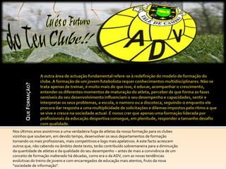 QUE FORMAÇÃO?




Nos últimos anos assistimos a uma verdadeira fuga de atletas da nossa formação para os clubes
vizinhos que souberam, em devido tempo, desenvolver os seus departamentos de formação
tornando-os mais profissionais, mais competitivos e logo mais apelativos. A este facto acrescem
outros que, não cabendo no âmbito deste texto, terão contribuído sobremaneira para a diminuição
da quantidade de atletas e da qualidade do seu desempenho – antes de mais a convivência de um
conceito de formação inalterado há décadas, como era o da ADV, com as novas tendências
evolutivas do treino de jovens e com encarregados de educação mais atentos, fruto da nova
“sociedade de informação”.
 