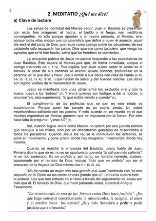 2. MEDITATIO ¿Qué me dice?
a) Clave de lectura
Las señas de identidad del Mesías según Juan el Bautista se presentan
con estas tres imágenes: el hacha, el bieldo y el fuego, son metáforas
convergentes, no sólo porque apuntan a la misma persona, al Mesías, sino
porque todas ellas anotan una característica que define a quien él anuncia: aquel
día será el del juicio de Dios, que recae como castigo sobre los pecadores; de esa
catástrofe sólo escaparán los justos. Dios aparece como justiciero, que venga los
agravios que se le han hecho, salvo que los hombres se conviertan.


La actuación pública de Jesús no parece responder a las expectativas de
Juan Bautista. Éste espera al Mesías-juez que, de forma inmediata, aplique el
castigo merecido (Mt 3, 1-12). Eso explica que Juan quiera saber si Jesús es el
Mesías. A pesar de sus cadenas se acerca: quiere conocer, profundizar en la
persona, en lo que dice y hace. Jesús remite a sus obras con citas de Isaías (ls 35,
5-6; 29, 18; 26, 19; 42, 18; 61, 1) que hablan de salvar y dar buenas noticias. Las obras
son signos visibles de la mesianidad de Jesús.


Jesús se manifiesta con unas obras entre los excluidos (4-5) y con la
buena nueva a los “pobres” (5). Y envía quienes son testigos a dar la noticia, “a
anunciar” (4), esta experiencia: “lo que estáis viendo y oyendo” (4).


El cumplimiento de las profecías que se dan en este relato es
sorprendente. Porque quien las cumple es un pobre, Jesús. Un pobre
misericordioso-solidario con los pobres. Y esto sucede en un mundo en el que
muchos esperaban un Mesías guerrero que se impusiera por la fuerza. Por esto
hace falta la pregunta: “¿eres tú?” (3).


Así, cuando llegue Jesús como Mesías no optará por una justicia estricta
que castigue a los malos, sino por un ofrecimiento generoso de misericordia a
todos los pecadores. Cuando Jesús los ve, se le conmueven las entrañas, se
pone en movimiento, y pone gracia donde hay desgracia, misericordia donde hay
miseria.


Cuando se marchó la embajada del Bautista, Jesús habla de Juan.
Primero dice lo que no es: no es un oportunista que está “al sol que más calienta”;
ni un rico cortesano. Es un profeta y, por tanto, un hombre honesto, austero,
apasionado por el reinado de Dios; incluso “más que un profeta” por ser el
precursor de la llegada de Dios mismo (Mal 3, 1; Ex 23, 20).
“No ha nacido de mujer uno más grande que Juan” contrasta con “el más
pequeño en el Reino de los cielos es más grande que él”. Lo nuevo supera todo
lo anterior. Los que han entrado en el reino a través del seguimiento de Jesús son
más que él. El reinado de Dios, que hace presente Jesús, supera al Antiguo
Testamento.


“La misericordia es una de las formas como Dios hace justicia”. ¿En
qué hago consistir concretamente la misericordia, la acogida, el amor
y el perdón hacia los demás? ¿Soy más llevado/a a pedir a pedir
justicia que a ofrecerla?

 