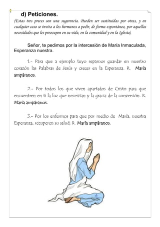 d) Peticiones.
(Estas tres preces son una sugerencia. Pueden ser sustituidas por otras, y en
cualquier caso se invita a los hermanos a pedir, de forma espontánea, por aquellas
necesidades que les preocupen en su vida, en la comunidad y en la Iglesia)
Señor, te pedimos por la intercesión de María Inmaculada,
Esperanza nuestra.
1.- Para que a ejemplo tuyo sepamos guardar en nuestro
corazón las Palabras de Jesús y crecer en la Esperanza. R. María
ampáranos.
2.- Por todos los que viven apartados de Cristo para que
encuentren en ti la luz que necesitan y la gracia de la conversión. R.
María ampáranos.
3.- Por los enfermos para que por medio de María, nuestra
Esperanza, recuperen su salud. R. María ampáranos.

 
