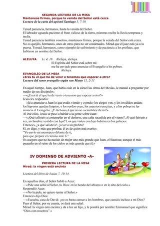 SEGUNDA LECTURA DE LA MISA
Manteneos firmes, porque la venida del Señor está cerca

Lectura de la carta del apóstol Santiago 5, 7-10
Tened paciencia, hermanos, hasta la venida del Señor.
El labrador aguarda paciente el fruto valioso de la tierra, mientras recibe la lluvia temprana y
tardía.
Tened paciencia también vosotros, manteneos firmes, porque la venida del Señor está cerca.
No os quejéis, hermanos, unos de otros para no ser condenados. Mirad que el juez está ya a la
puerta. Tomad, hermanos, como ejemplo de sufrimiento y de paciencia a los profetas, que
hablaron en nombre del Señor.
ALELUYA

Lc 4, 18 Aleluya, aleluya.
El Espíritu del Señor está sobre mí;
me ha enviado para anunciar el Evangelio a los pobres.
Aleluya.

EVANGELIO DE LA MISA
¿Eres tú el que ha de venir o tenemos que esperar a otro?

Lectura del santo evangelio según san Mateo 11, 2-11
En aquel tiempo, Juan, que había oído en la cárcel las obras del Mesías, le mandó a preguntar por
medio de sus discípulos:
—«¿Eres tú el que ha de venir o tenemos que esperar a otro?»
Jesús les respondió:
—«Id a anunciar a Juan lo que estáis viendo y oyendo: los ciegos ven, y los inválidos andan;
los leprosos quedan limpios, y los sordos oyen; los muertos resucitan, y a los pobres se les
anuncia el Evangelio. ¡Y dichoso el que no se escandalice de mí!»
Al irse ellos, Jesús se puso a hablar a la gente sobre Juan:
—«¿Qué salisteis a contemplar en el desierto, una caña sacudida por el viento? ¿O qué fuisteis a
ver, un hombre vestido con lujo? Los que visten con lujo habitan en los palacios.
Entonces, ¿a qué salisteis?, ¿a ver a un profeta?
Sí, os digo, y más que profeta; él es de quien está escrito:
“Yo envío mi mensajero delante de ti,
para que prepare el camino ante ti.”
Os aseguro que no ha nacido de mujer uno más grande que Juan, el Bautista; aunque el más
pequeño en el reino de los cielos es más grande que él.»

IV DOMINGO DE ADVIENTO -APRIMERA LECTURA DE LA MISA
Mirad: la virgen está encinta

Lectura del libro de Isaías 7, 10-14
En aquellos días, el Señor habló a Acaz:
—«Pide una señal al Señor, tu Dios: en lo hondo del abismo o en lo alto del cielo.»
Respondió Acaz:
—«No la pido, no quiero tentar al Señor.»
Entonces dijo Dios:
—«Escucha, casa de David: ¿no os basta cansar a los hombres, que cansáis incluso a mi Dios?
Pues el Señor, por su cuenta, os dará una señal:
Mirad: la virgen está encinta y da a luz un hijo, y le pondrá por nombre Emmanuel que significa:
“Dios-con-nosotros”.»

 
