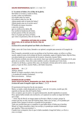 SALMO RESPONSORIAL

Sal 23, 1-2. 3-4ab. 5-6

R. Va entrar el Señor, él es el Rey de la gloria.
Del Señor es la tierra y cuanto la llena,
el orbe y todos sus habitantes:
él la fundó sobre los mares,
él la afianzó sobre los ríos. R.
¿Quien puede subir al monte del Señor?
¿Quién puede estar en el recinto sacro?
El hombre de manos inocentes
y puro de corazón,
que no confía en los ídolos. R.
Ése recibirá la bendición del Señor,
le hará justicia el Dios de salvación.
Éste es el grupo que busca al Señor,
que viene a tu presencia, Dios de Jacob. R.
SEGUNDA LECTURA DE LA MISA
Jesucristo, de la estirpe de David, Hijo de
Dios

Lectura de la carta del apóstol san Pablo a los Romanos 1, 1-7
Pablo, siervo de Cristo Jesús, llamado a ser apóstol, escogido para anunciar el Evangelio de
Dios.
Este Evangelio, prometido ya por sus profetas en las Escrituras santas, se refiere a su Hijo,
nacido, según la carne, de la estirpe de David; constituido, según el Espíritu Santo, Hijo de Dios,
con pleno poder por su resurrección de la muerte: Jesucristo, nuestro Señor.
Por él hemos recibido este don y esta misión: hacer que todos los gentiles respondan a la fe, para
gloria de su nombre. Entre ellos estáis también vosotros, llamados por Cristo Jesús.
A todos los de Roma, a quienes Dios ama y ha llamado a formar parte de los santos, os deseo la
gracia y la paz de Dios, nuestro Padre, y del Señor Jesucristo.
Mt 1, 23
Aleluya, aleluya.
Mirad: la Virgen concebirá y dará a luz un hijo
y le pondrá por nombre Emmanuel,
Dios-con-nosotros. Aleluya.
ALELUYA

EVANGELIO DE LA MISA
Jesús nacerá de María, desposada con José, hijo de David

Lectura del santo Evangelio según san Mateo 1, 18-24
El nacimiento de Jesucristo fue de esta manera:
María, su madre, estaba desposada con José y, antes de vivir juntos, resultó que ella
esperaba un hijo por obra del Espíritu Santo.
José, su esposo, que era justo y no quería denunciarla, decidió repudiarla en secreto.
Pero, apenas había tomado esta resolución, se le apareció en sueños un ángel del Señor
que le dijo:
—«José, hijo de David, no tengas reparo en llevarte a María, tu mujer, porque la
criatura que hay en ella viene del Espíritu Santo. Dará a luz un hijo, y tú le pondrás por
nombre Jesús, porque él salvará a su pueblo de los pecados.»
Todo esto sucedió para que se cumpliese lo que había dicho el Señor por el profeta:
Mirad: la Virgen concebirá y dará a luz un hijo y le pondrá por nombre Emmanuel
que significa “Dios-con-nosotros”.»
Cuando José se despertó, hizo lo que le había mandado el ángel del Señor y se llevó a
casa a su mujer.

 