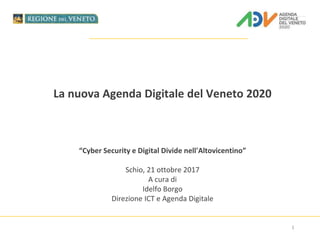 La nuova Agenda Digitale del Veneto 2020
“Cyber Security e Digital Divide nell'Altovicentino”
Schio, 21 ottobre 2017
A cura di
Idelfo Borgo
Direzione ICT e Agenda Digitale
1
 