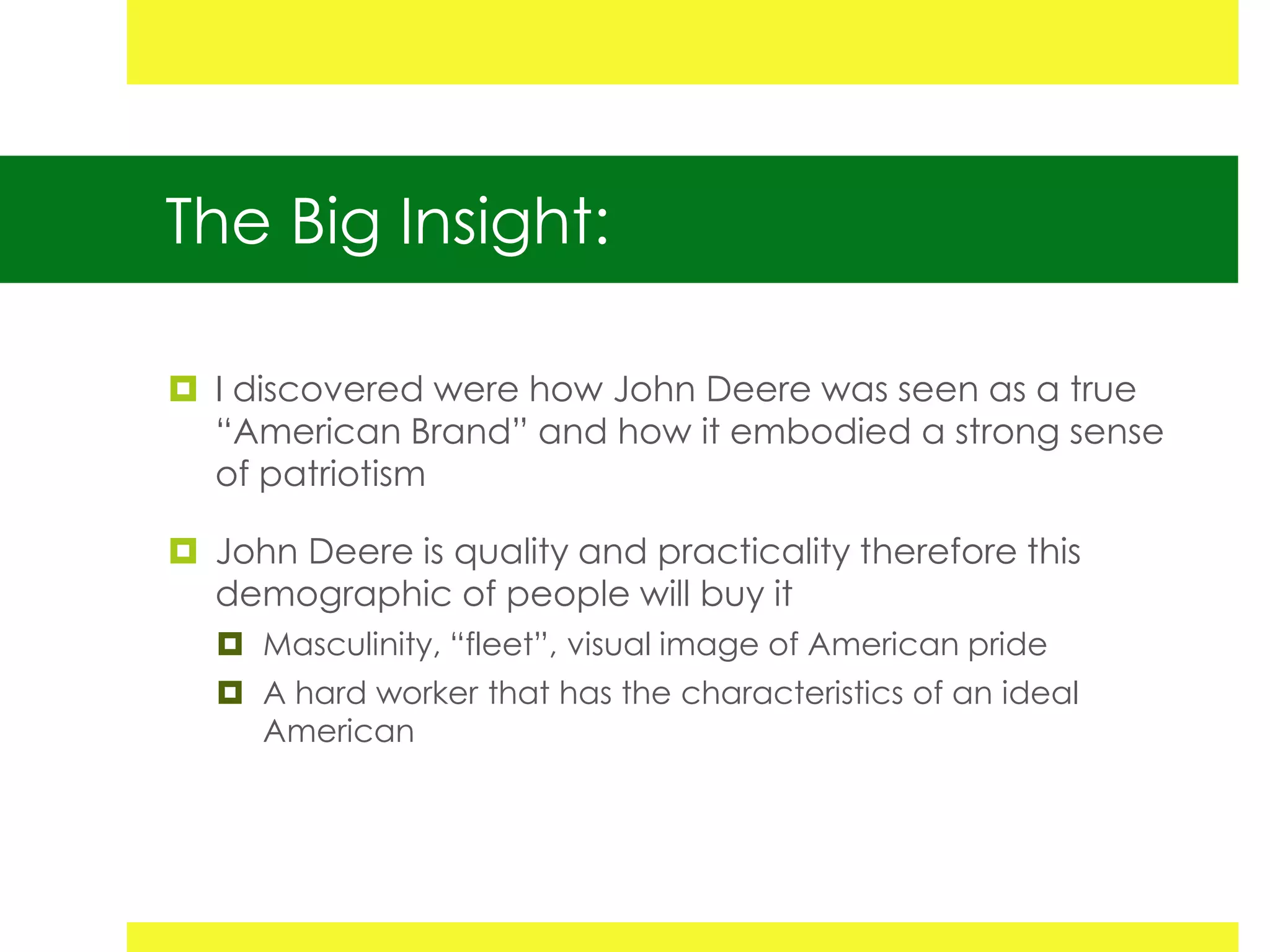 The Big Insight:

 I discovered were how John Deere was seen as a true
  “American Brand” and how it embodied a strong sense
  of patriotism

 John Deere is quality and practicality therefore this
  demographic of people will buy it
   Masculinity, “fleet”, visual image of American pride
   A hard worker that has the characteristics of an ideal
    American
 