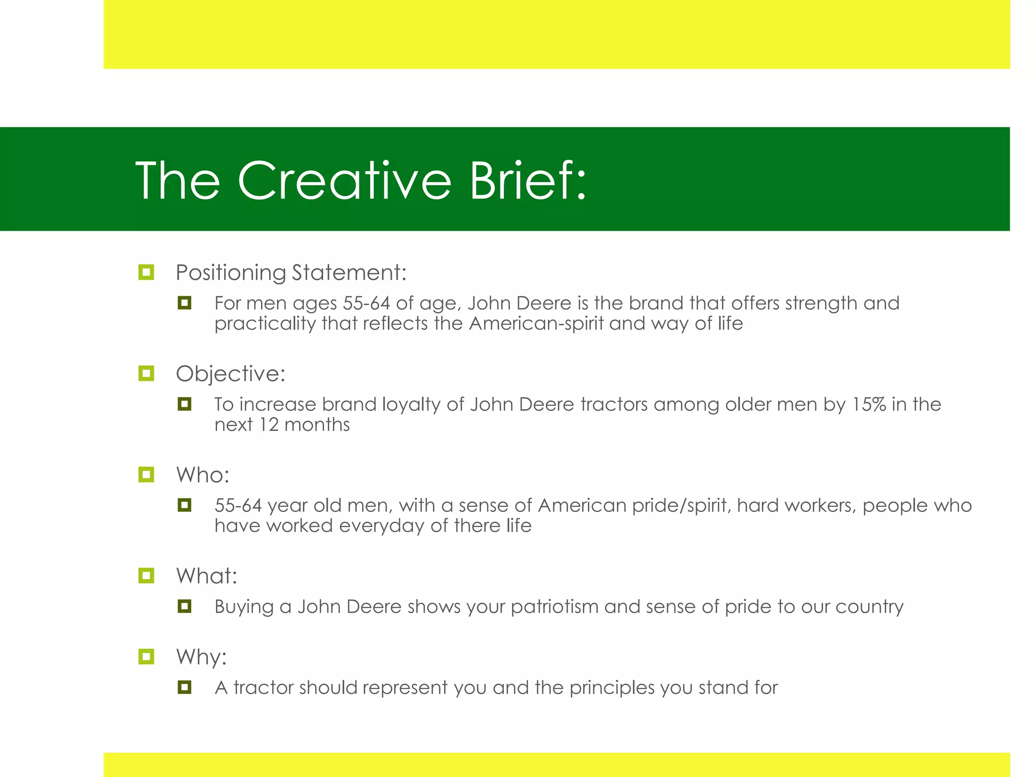 The Creative Brief:
 Positioning Statement:
      For men ages 55-64 of age, John Deere is the brand that offers strength and
       practicality that reflects the American-spirit and way of life

 Objective:
      To increase brand loyalty of John Deere tractors among older men by 15% in the
       next 12 months

 Who:
      55-64 year old men, with a sense of American pride/spirit, hard workers, people who
       have worked everyday of there life

 What:
      Buying a John Deere shows your patriotism and sense of pride to our country

 Why:
      A tractor should represent you and the principles you stand for
 