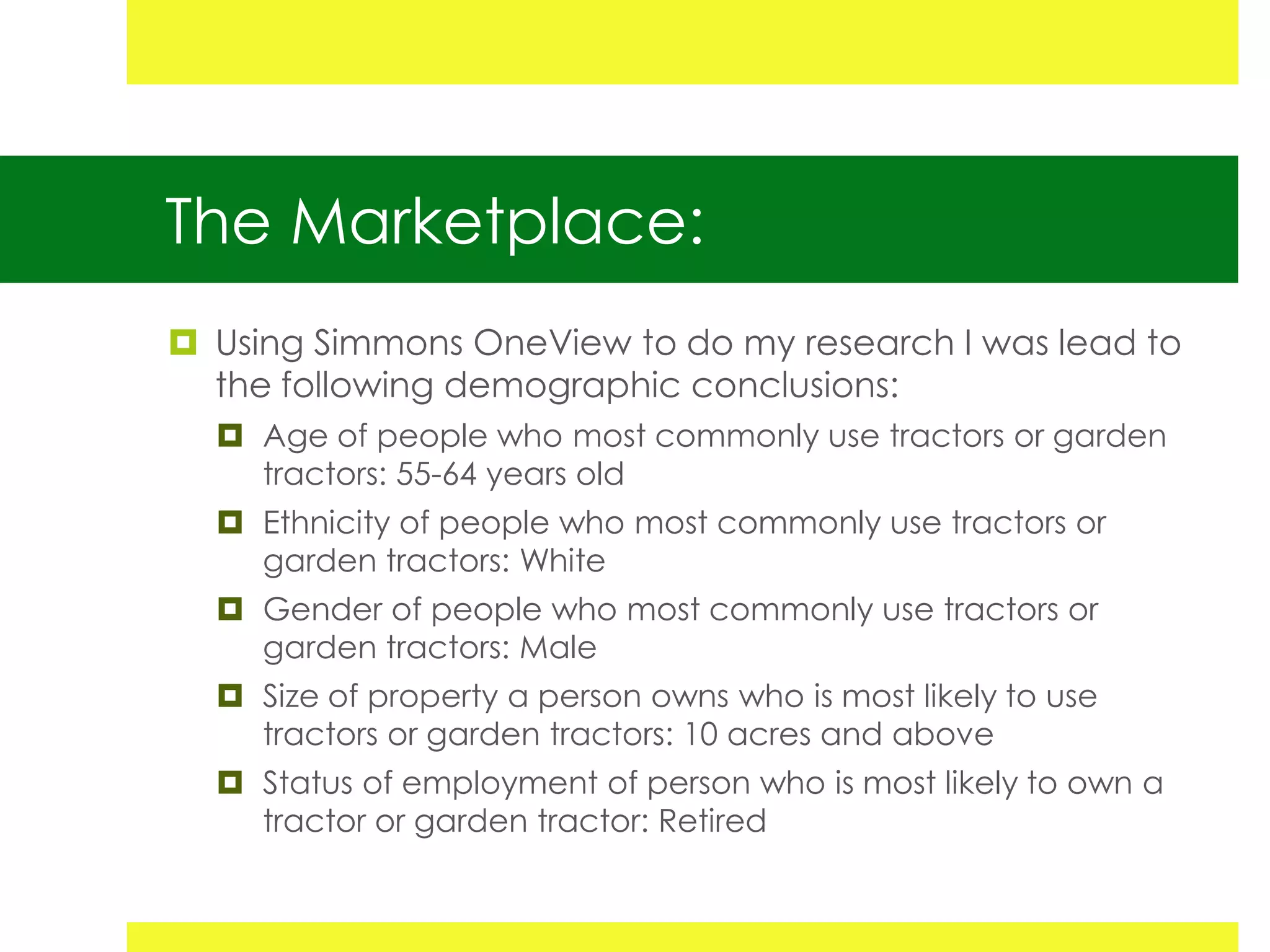 The Marketplace:
 Using Simmons OneView to do my research I was lead to
  the following demographic conclusions:
   Age of people who most commonly use tractors or garden
    tractors: 55-64 years old
   Ethnicity of people who most commonly use tractors or
    garden tractors: White
   Gender of people who most commonly use tractors or
    garden tractors: Male
   Size of property a person owns who is most likely to use
    tractors or garden tractors: 10 acres and above
   Status of employment of person who is most likely to own a
    tractor or garden tractor: Retired
 