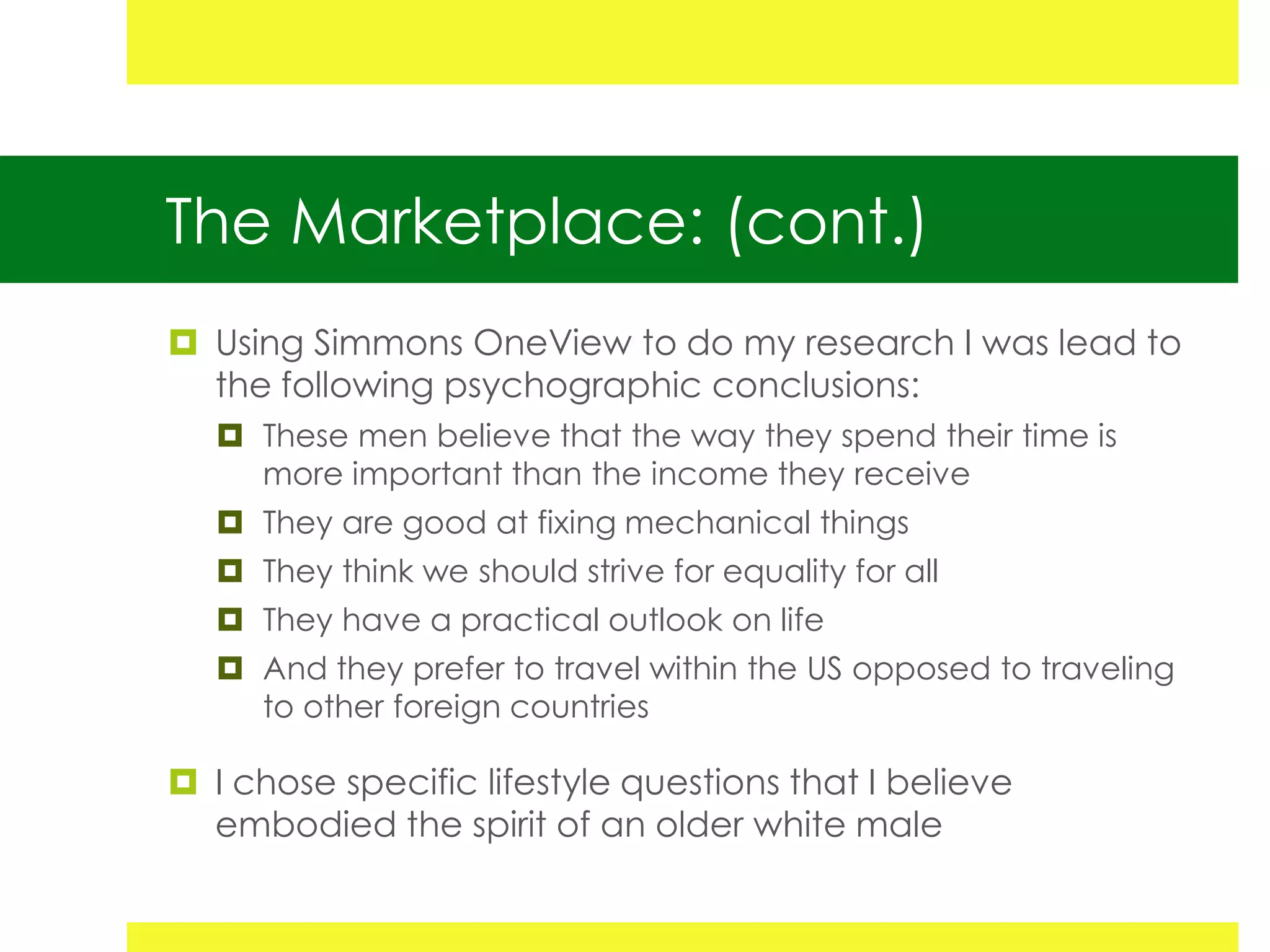 The Marketplace: (cont.)
 Using Simmons OneView to do my research I was lead to
  the following psychographic conclusions:
    These men believe that the way they spend their time is
     more important than the income they receive
    They are good at fixing mechanical things
    They think we should strive for equality for all
    They have a practical outlook on life
    And they prefer to travel within the US opposed to traveling
     to other foreign countries

 I chose specific lifestyle questions that I believe
  embodied the spirit of an older white male
 