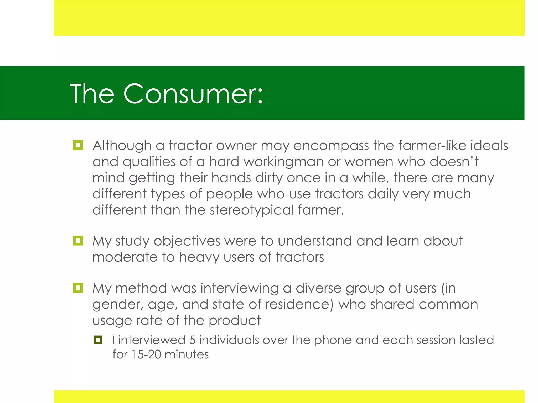 The Consumer:
 Although a tractor owner may encompass the farmer-like ideals
  and qualities of a hard workingman or women who doesn’t
  mind getting their hands dirty once in a while, there are many
  different types of people who use tractors daily very much
  different than the stereotypical farmer.

 My study objectives were to understand and learn about
  moderate to heavy users of tractors

 My method was interviewing a diverse group of users (in
  gender, age, and state of residence) who shared common
  usage rate of the product
    I interviewed 5 individuals over the phone and each session lasted
     for 15-20 minutes
 
