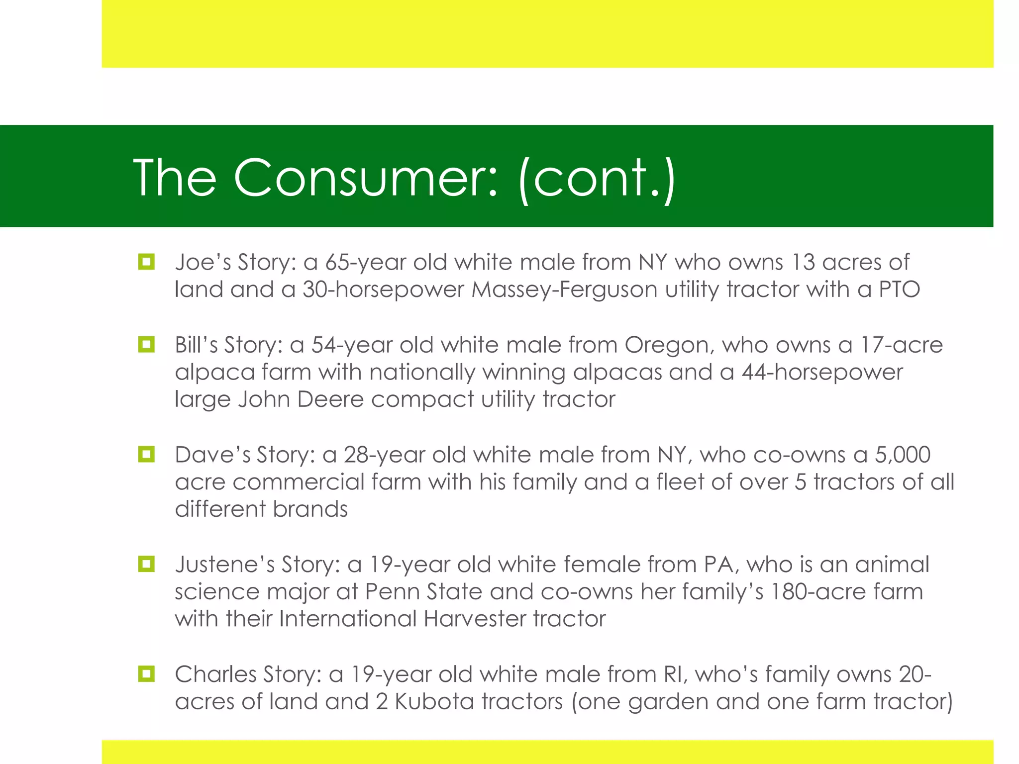 The Consumer: (cont.)
 Joe’s Story: a 65-year old white male from NY who owns 13 acres of
  land and a 30-horsepower Massey-Ferguson utility tractor with a PTO

 Bill’s Story: a 54-year old white male from Oregon, who owns a 17-acre
  alpaca farm with nationally winning alpacas and a 44-horsepower
  large John Deere compact utility tractor

 Dave’s Story: a 28-year old white male from NY, who co-owns a 5,000
  acre commercial farm with his family and a fleet of over 5 tractors of all
  different brands

 Justene’s Story: a 19-year old white female from PA, who is an animal
  science major at Penn State and co-owns her family’s 180-acre farm
  with their International Harvester tractor

 Charles Story: a 19-year old white male from RI, who’s family owns 20-
  acres of land and 2 Kubota tractors (one garden and one farm tractor)
 