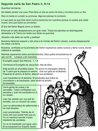 Segunda carta de San Pedro 3, 8-14 
Queridos hermanos: 
No debéis olvidar una cosa: Para Dios un día es como mil años y mil años como un día. 
Dios no tarda en cumplir su promesa. Algunos piensan lo contrario. 
Lo que pasa es que Dios tiene mucha paciencia con nosotros porque no quiere que nadie 
muera, sino que todos se conviertan. 
El Día del Señor llegará como un ladrón. 
Entonces el cielo desaparecerá con gran ruido. Todos los planetas se desintegrarán 
abrasados y la Tierra con todas sus obras se quemará. 
¡Nuestra vida debe ser santa y piadosa! 
Nosotros debemos esperar y dar prisa a la Venida del Señor (Jesús), cuando desparecerán 
los cielos y la tierra. 
Nosotros, confiados en la promesa del Señor esperamos cielos nuevos y tierra nueva, donde 
habitará la santidad. 
Mientras esperamos estos acontecimientos, Dios quiere encontrarnos en 
paz con Él. Limpios y sin manchas. 
Evangelio según San Marcos, 1, 1-8 
Comienza el Evangelio de Jesucristo, Hijo de Dios. 
Está escrito en el profeta Isaías: “Yo envío mi mensajero delante 
de Ti para que te prepare el camino. Una voz grita en el desierto: 
Preparad el camino al Señor, allanad sus senderos”. 
Juan bautizaba en el desierto. El predicaba que todos se 
convirtieran y se bautizaran, para recibir el perdón de 
los pecados. 
Venia gente de Judea y de 
Jerusalén. Todos confesaban sus 
pecados y Juan los bautizaba en el 
río Jordán. 
Juan iba vestido con una piel de 
camello, con un cinturón de cuero. 
Juan se alimentaba de saltamontes y 
de miel silvestre. 
Juan proclamaba: “Detrás de mi 
viene otro que puede más que yo. 
Yo no merezco servirle ni para 
desatarle las sandalias. 
Yo os he bautizado con agua, pero 
Él os bautizará con Espíritu Santo. 
4 
 