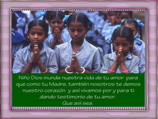Niño Dios inunda nuestra vida de tu amor para
que como tu Madre, también nosotros te demos
  nuestro corazón y así vivamos por y para ti
         dando testimonio de tu amor.
                  Que así sea.
 