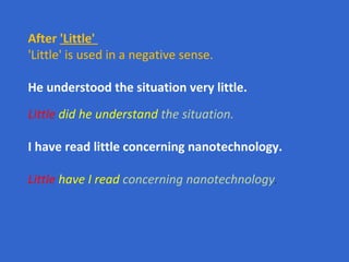 After  'Little'   'Little' is used in a negative sense.  He understood the situation very little. Little   did he understand  the situation. I have read little concerning nanotechnology. Little   have I read  concerning nanotechnology .   