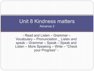 - Read and Listen – Grammar –
Vocabulary – Pronunciation _ Listen and
speak – Grammar – Speak – Speak and
Listen – More Speaking – Write – “Check
your Progress” -
Unit 8 Kindness matters
Advance 2
 