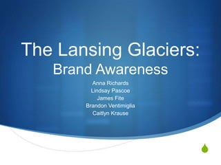 The Lansing Glaciers:
   Brand Awareness
         Anna Richards
         Lindsay Pascoe
            James Fite
       Brandon Ventimiglia
         Caitlyn Krause




                             S
 