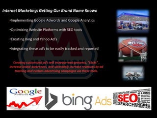 Internet Marketing: Getting Our Brand Name Known 
•Implementing Google Adwords and Google Analytics 
•Optimizing Website Platforms with SEO tools 
•Creating Bing and Yahoo Ad’s 
•Integrating these ad’s to be easily tracked and reported 
Creating customized ad’s will increase web presents, “clicks” , 
increase brand awareness, and ultimately increase revenues by ad 
tracking and custom advertising campaigns via these tools. 
 