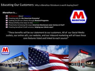 Educating Our Customers: Why is Marathon Petroleum is worth buying from? 
An American Based Company! 
Creating jobs for the American Economy! 
Looking out for our clients through Reward Programs 
Always finding new ways to stay GREEN! 
Proactively increasing the ways American Businesses save money on Fuel! 
Creating beneficial Credit services, helping our clients save! 
“These benefits will be our statement to our customers. All of our Social Media 
outlets, our online ad’s, our website, and our inbound marketing will all have these 
core features listed and linked to each source!” 
Marathon Is…. 
 