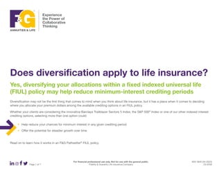 For financial professional use only. Not for use with the general public. ADV 3840 (04-2023)
Page 1 of 7 Fidelity & Guaranty Life Insurance Company 23-0258
Does diversification apply to life insurance?
Yes, diversifying your allocations within a fixed indexed universal life
(FIUL) policy may help reduce minimum-interest crediting periods
Diversification may not be the first thing that comes to mind when you think about life insurance, but it has a place when it comes to deciding
where you allocate your premium dollars among the available crediting options in an FIUL policy.
Whether your clients are considering the innovative Barclays Trailblazer Sectors 5 Index, the S&P 500®
Index or one of our other indexed interest
crediting options, selecting more than one option could:
‹ Help reduce your chances for minimum interest in any given crediting period
‹ Offer the potential for steadier growth over time
Read on to learn how it works in an F&G Pathsetter®
FIUL policy.
 
