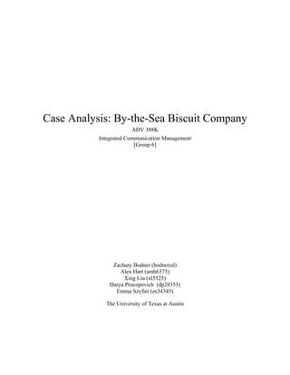 Case Analysis: By-the-Sea Biscuit Company
ADV 388K
Integrated Communication Management
[Group 6]
Zachary Bodner (bodnerzd)
Alex Hart (amh6375)
Xing Liu (xl5525)
Darya Procopovich (dp28353)
Emma Szyller (es34345)
The University of Texas at Austin
 